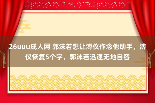 26uuu成人网 郭沫若想让溥仪作念他助手，溥仪恢复5个字，郭沫若迅速无地自容