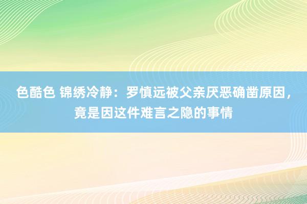 色酷色 锦绣冷静：罗慎远被父亲厌恶确凿原因，竟是因这件难言之隐的事情