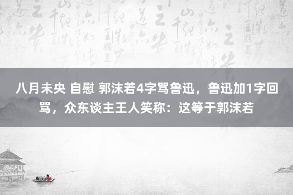 八月未央 自慰 郭沫若4字骂鲁迅，鲁迅加1字回骂，众东谈主王人笑称：这等于郭沫若