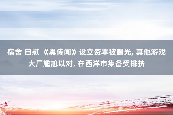 宿舍 自慰 《黑传闻》设立资本被曝光， 其他游戏大厂尴尬以对， 在西洋市集备受排挤