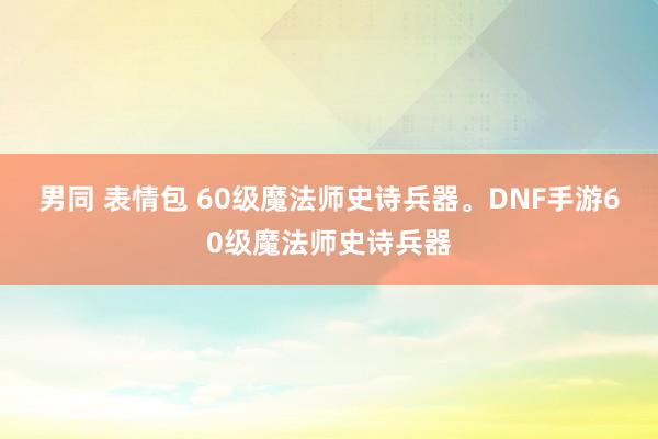 男同 表情包 60级魔法师史诗兵器。DNF手游60级魔法师史诗兵器