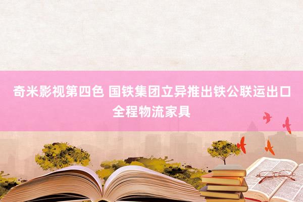 奇米影视第四色 国铁集团立异推出铁公联运出口全程物流家具