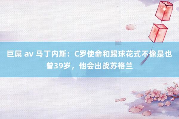 巨屌 av 马丁内斯：C罗使命和踢球花式不像是也曾39岁，他会出战苏格兰