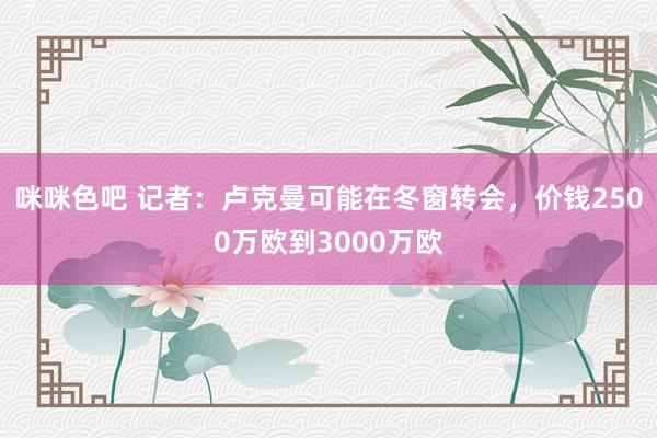 咪咪色吧 记者：卢克曼可能在冬窗转会，价钱2500万欧到3000万欧