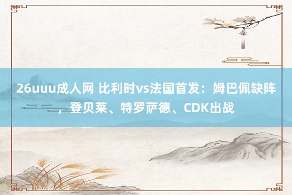 26uuu成人网 比利时vs法国首发：姆巴佩缺阵，登贝莱、特罗萨德、CDK出战