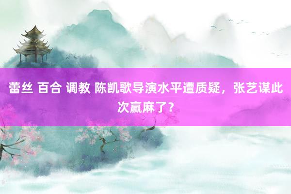 蕾丝 百合 调教 陈凯歌导演水平遭质疑，张艺谋此次赢麻了？