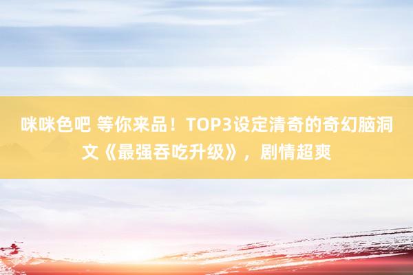 咪咪色吧 等你来品！TOP3设定清奇的奇幻脑洞文《最强吞吃升级》，剧情超爽