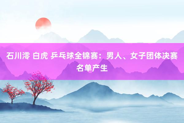 石川澪 白虎 乒乓球全锦赛：男人、女子团体决赛名单产生