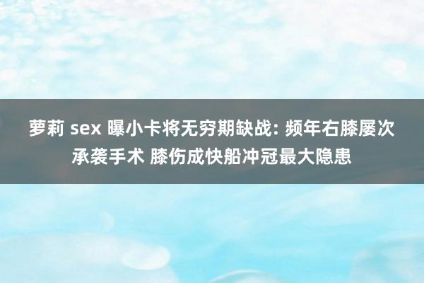 萝莉 sex 曝小卡将无穷期缺战: 频年右膝屡次承袭手术 膝伤成快船冲冠最大隐患