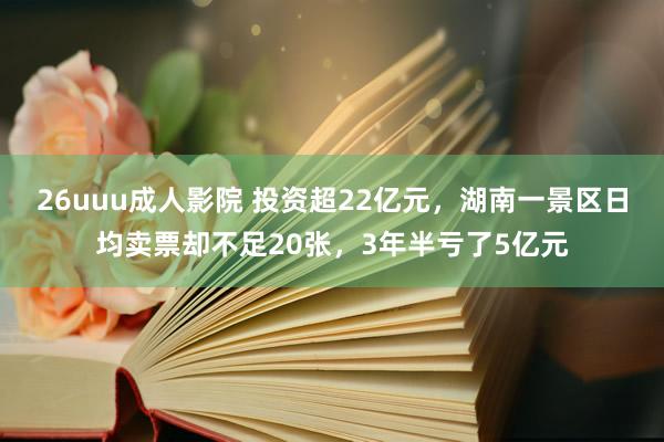 26uuu成人影院 投资超22亿元，湖南一景区日均卖票却不足20张，3年半亏了5亿元