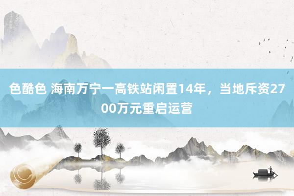 色酷色 海南万宁一高铁站闲置14年，当地斥资2700万元重启运营