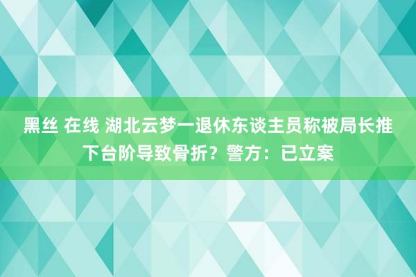 黑丝 在线 湖北云梦一退休东谈主员称被局长推下台阶导致骨折？警方：已立案