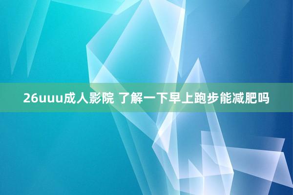 26uuu成人影院 了解一下早上跑步能减肥吗