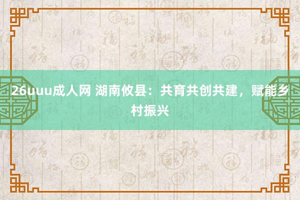 26uuu成人网 湖南攸县：共育共创共建，赋能乡村振兴