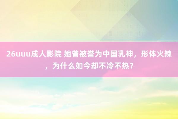 26uuu成人影院 她曾被誉为中国乳神，形体火辣，为什么如今却不冷不热？