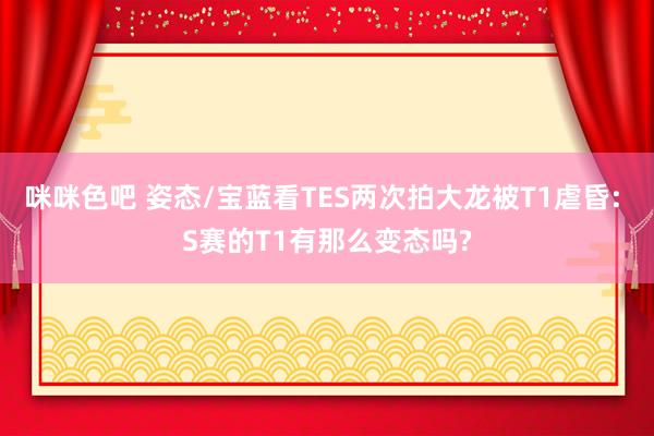 咪咪色吧 姿态/宝蓝看TES两次拍大龙被T1虐昏: S赛的T1有那么变态吗?