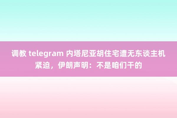 调教 telegram 内塔尼亚胡住宅遭无东谈主机紧迫，伊朗声明：不是咱们干的