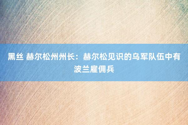 黑丝 赫尔松州州长：赫尔松见识的乌军队伍中有波兰雇佣兵