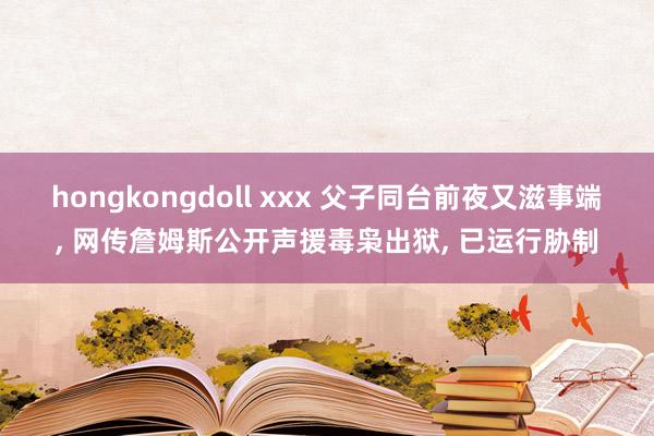 hongkongdoll xxx 父子同台前夜又滋事端， 网传詹姆斯公开声援毒枭出狱， 已运行胁制