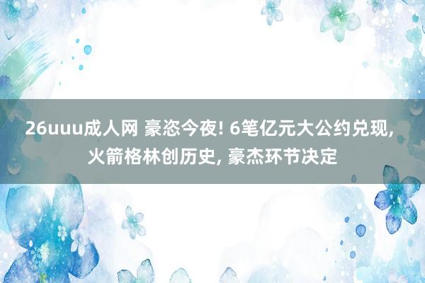 26uuu成人网 豪恣今夜! 6笔亿元大公约兑现， 火箭格林创历史， 豪杰环节决定