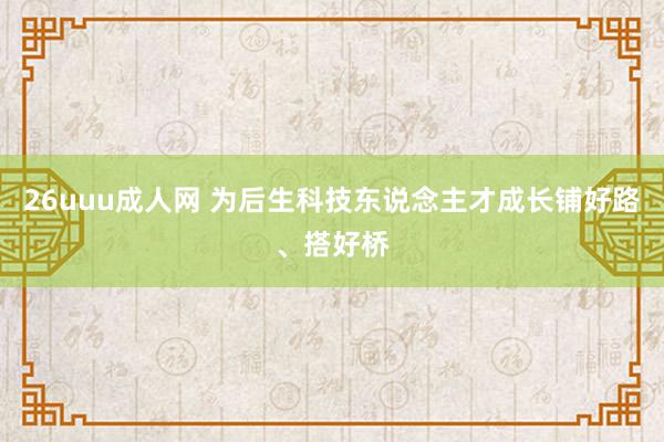 26uuu成人网 为后生科技东说念主才成长铺好路、搭好桥