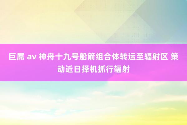 巨屌 av 神舟十九号船箭组合体转运至辐射区 策动近日择机抓行辐射