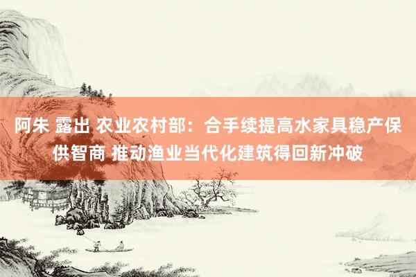 阿朱 露出 农业农村部：合手续提高水家具稳产保供智商 推动渔业当代化建筑得回新冲破