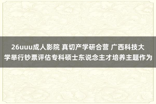 26uuu成人影院 真切产学研合营 广西科技大学举行钞票评估专科硕士东说念主才培养主题作为