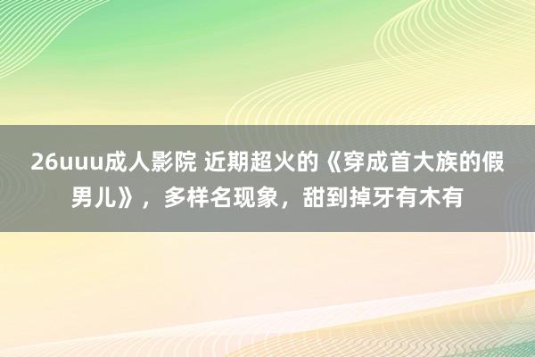 26uuu成人影院 近期超火的《穿成首大族的假男儿》，多样名现象，甜到掉牙有木有