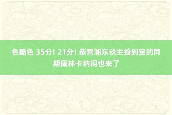 色酷色 35分! 21分! 恭喜湖东谈主捡到宝的同期佩林卡纳闷也来了