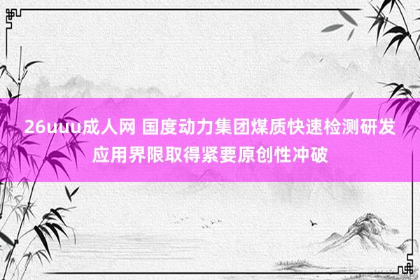 26uuu成人网 国度动力集团煤质快速检测研发应用界限取得紧要原创性冲破