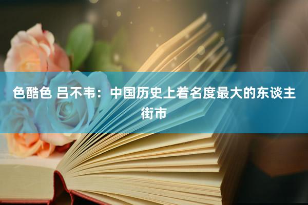 色酷色 吕不韦：中国历史上着名度最大的东谈主街市