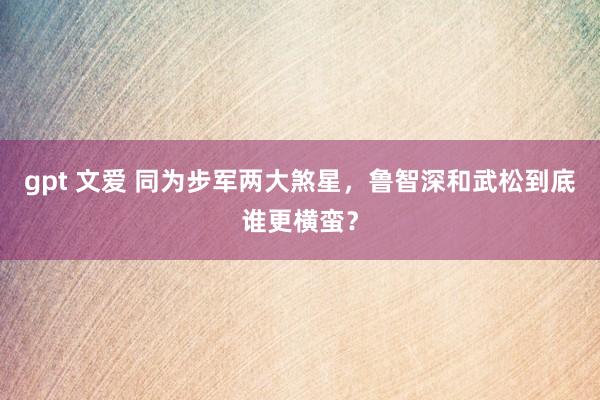 gpt 文爱 同为步军两大煞星，鲁智深和武松到底谁更横蛮？