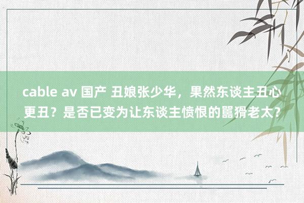 cable av 国产 丑娘张少华，果然东谈主丑心更丑？是否已变为让东谈主愤恨的嚚猾老太？