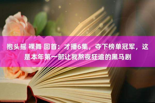 抱头摇 裸舞 回首：才播6集，夺下榜单冠军，这是本年第一部让我熬夜狂追的黑马剧