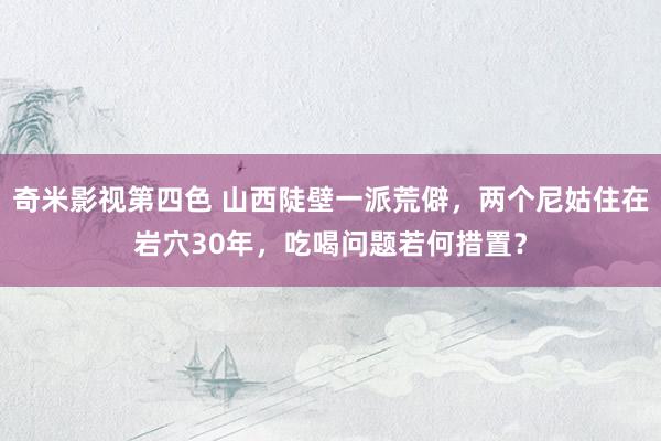 奇米影视第四色 山西陡壁一派荒僻，两个尼姑住在岩穴30年，吃喝问题若何措置？