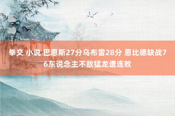 拳交 小说 巴恩斯27分乌布雷28分 恩比德缺战76东说念主不敌猛龙遭连败