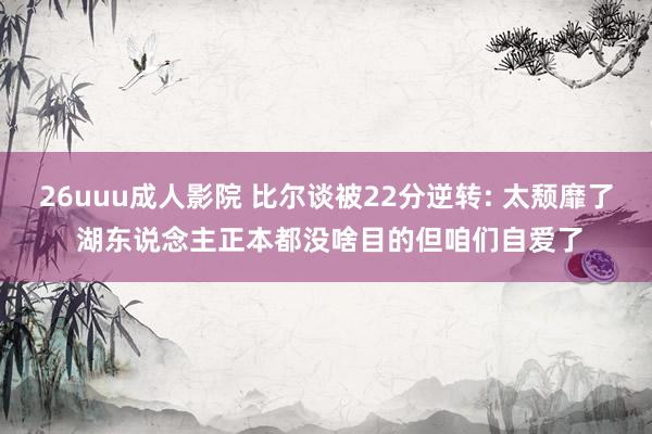 26uuu成人影院 比尔谈被22分逆转: 太颓靡了 湖东说念主正本都没啥目的但咱们自爱了