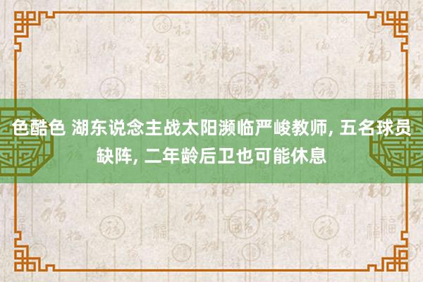 色酷色 湖东说念主战太阳濒临严峻教师， 五名球员缺阵， 二年龄后卫也可能休息