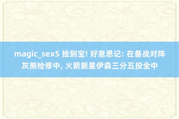 magic_sex5 捡到宝! 好意思记: 在备战对阵灰熊检修中， 火箭新星伊森三分五投全中