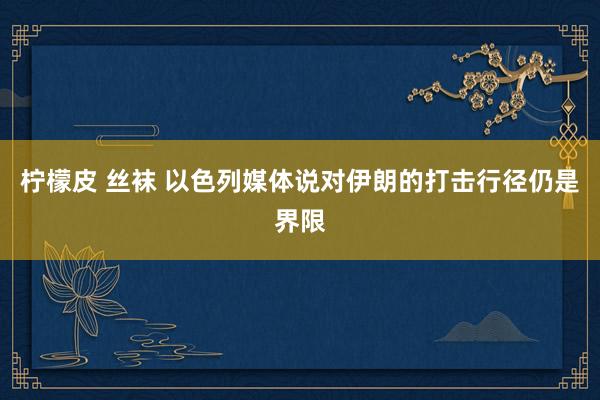 柠檬皮 丝袜 以色列媒体说对伊朗的打击行径仍是界限