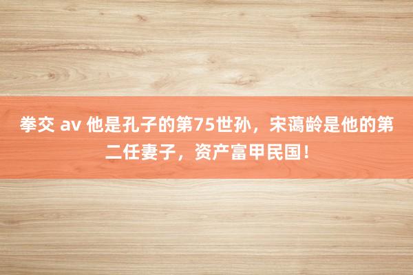 拳交 av 他是孔子的第75世孙，宋蔼龄是他的第二任妻子，资产富甲民国！