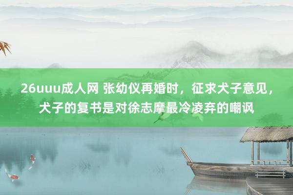 26uuu成人网 张幼仪再婚时，征求犬子意见，犬子的复书是对徐志摩最冷凌弃的嘲讽