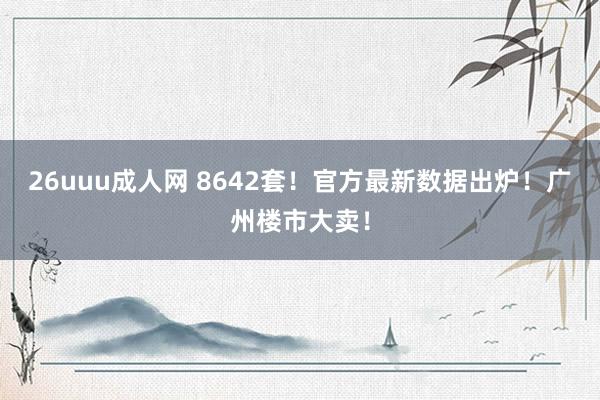 26uuu成人网 8642套！官方最新数据出炉！广州楼市大卖！