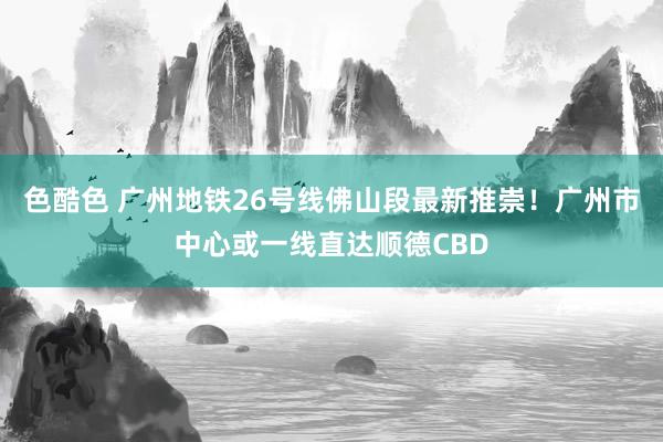 色酷色 广州地铁26号线佛山段最新推崇！广州市中心或一线直达顺德CBD