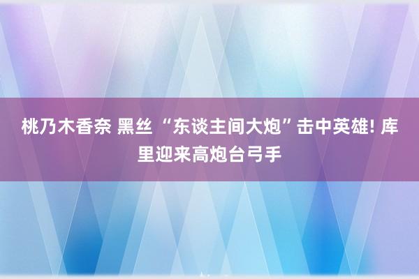 桃乃木香奈 黑丝 “东谈主间大炮”击中英雄! 库里迎来高炮台弓手