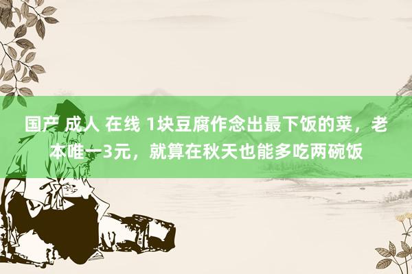 国产 成人 在线 1块豆腐作念出最下饭的菜，老本唯一3元，就算在秋天也能多吃两碗饭