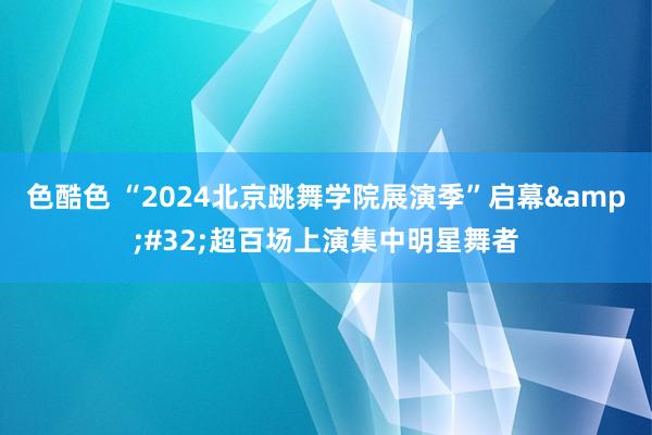 色酷色 “2024北京跳舞学院展演季”启幕&#32;超百场上演集中明星舞者