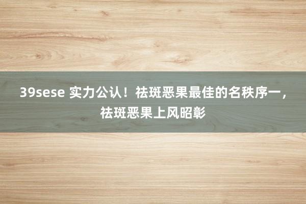 39sese 实力公认！祛斑恶果最佳的名秩序一，祛斑恶果上风昭彰