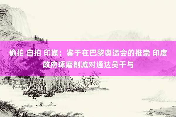 偷拍 自拍 印媒：鉴于在巴黎奥运会的推崇 印度政府琢磨削减对通达员干与